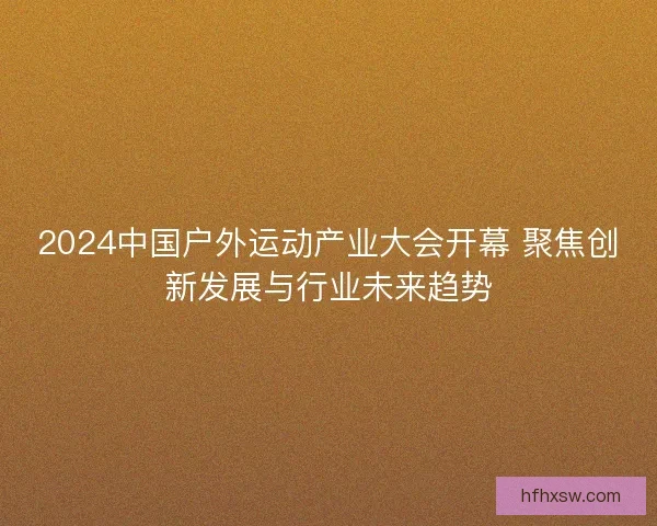 2024中国户外运动产业大会开幕 聚焦创新发展与行业未来趋势