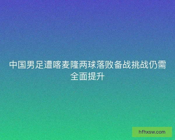 中国男足遭喀麦隆两球落败备战挑战仍需全面提升 中国男足遭喀麦隆两球落败备战挑战仍需全面提升