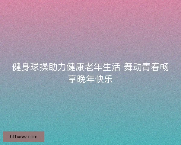 健身球操助力健康老年生活 舞动青春畅享晚年快乐