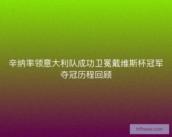 辛纳率领意大利队成功卫冕戴维斯杯冠军夺冠历程回顾 辛纳率领意大利队成功卫冕戴维斯杯冠军夺冠历程回顾