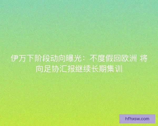 伊万下阶段动向曝光：不度假回欧洲 将向足协汇报继续长期集训