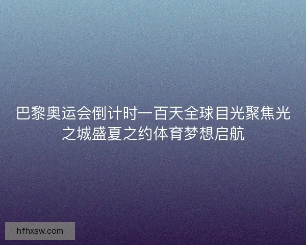 巴黎奥运会倒计时一百天全球目光聚焦光之城盛夏之约体育梦想启航