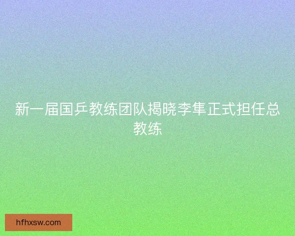 新一届国乒教练团队揭晓李隼正式担任总教练 新一届国乒教练团队揭晓李隼正式担任总教练
