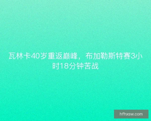 瓦林卡40岁重返巅峰,布加勒斯特赛3小时18分钟苦战 瓦林卡40岁重返巅峰,布加勒斯特赛3小时18分钟苦战