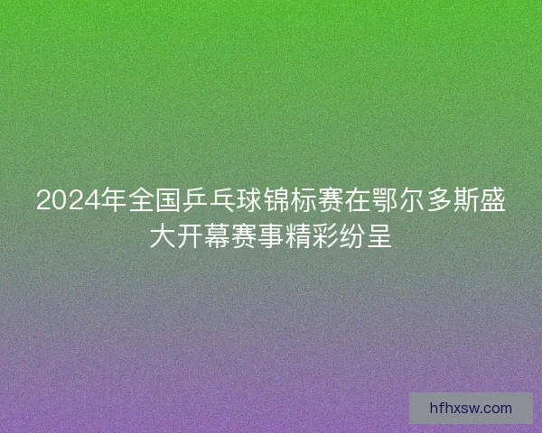 2024年全国乒乓球锦标赛在鄂尔多斯盛大开幕赛事精彩纷呈