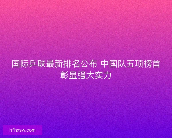 国际乒联最新排名公布 中国队五项榜首彰显强大实力