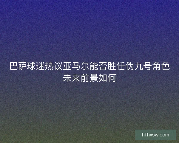 巴萨球迷热议亚马尔能否胜任伪九号角色未来前景如何