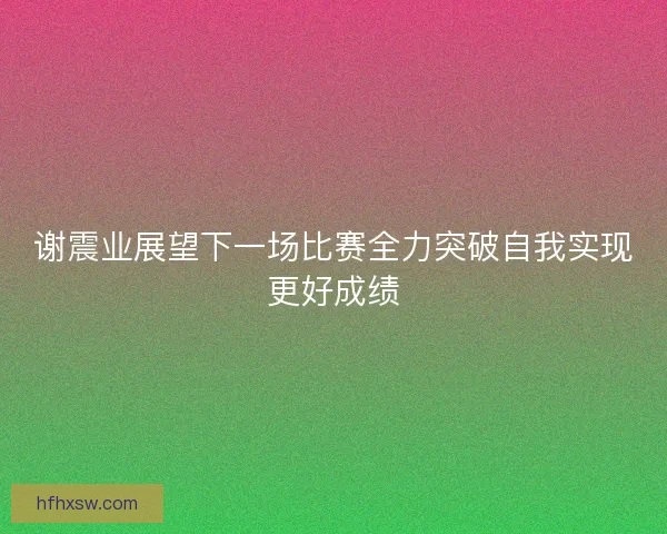 谢震业展望下一场比赛全力突破自我实现更好成绩 谢震业展望下一场比赛全力突破自我实现更好成绩