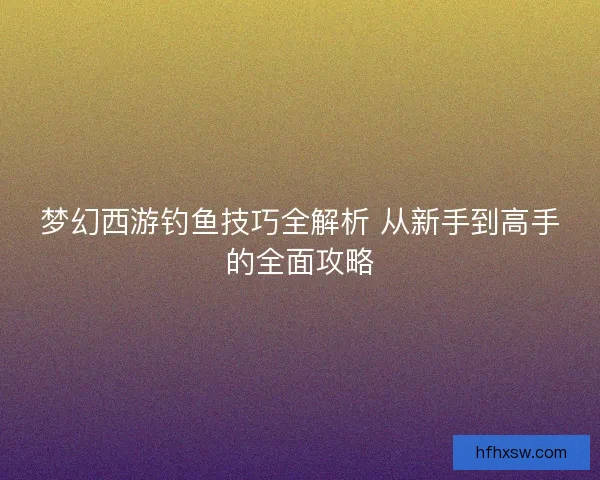 梦幻西游钓鱼技巧全解析 从新手到高手的全面攻略