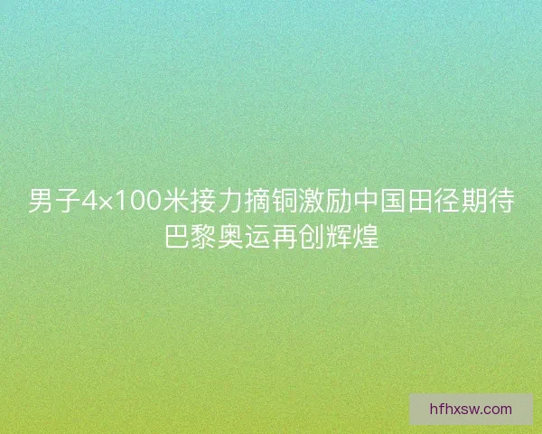 男子4×100米接力摘铜激励中国田径期待巴黎奥运再创辉煌