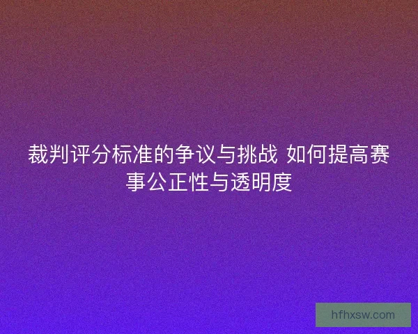 裁判评分标准的争议与挑战 如何提高赛事公正性与透明度 裁判评分标准的争议与挑战 如何提高赛事公正性与透明度