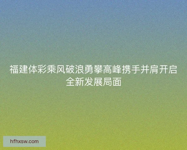 福建体彩乘风破浪勇攀高峰携手并肩开启全新发展局面