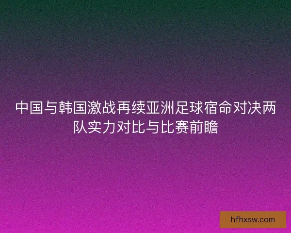 中国与韩国激战再续亚洲足球宿命对决两队实力对比与比赛前瞻 中国与韩国激战再续亚洲足球宿命对决两队实力对比与比赛前瞻