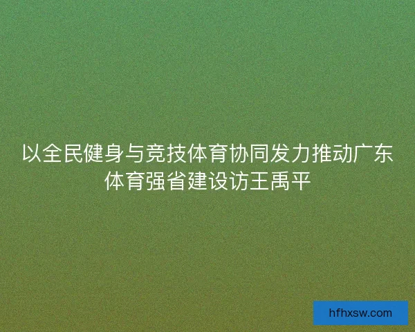 以全民健身与竞技体育协同发力推动广东体育强省建设访王禹平 以全民健身与竞技体育协同发力推动广东体育强省建设访王禹平