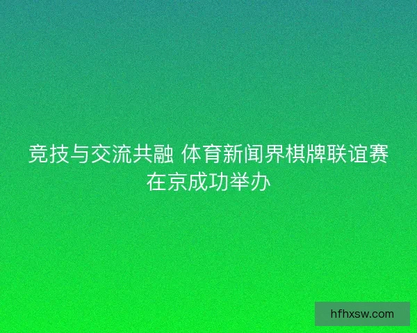竞技与交流共融 体育新闻界棋牌联谊赛在京成功举办 竞技与交流共融 体育新闻界棋牌联谊赛在京成功举办