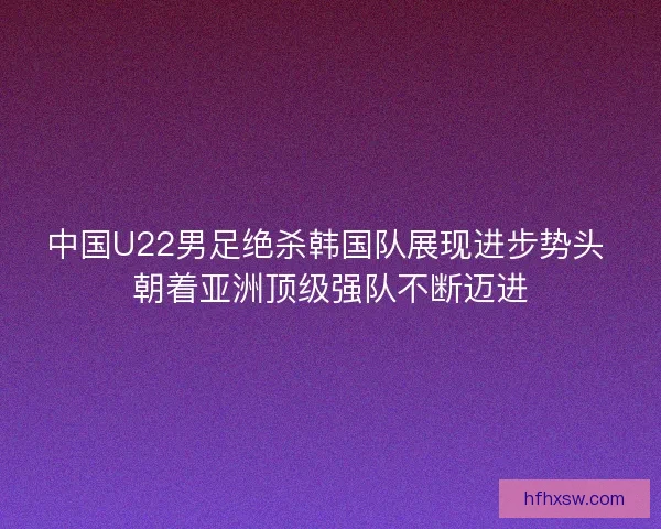 中国U22男足绝杀韩国队展现进步势头 朝着亚洲顶级强队不断迈进 中国U22男足绝杀韩国队展现进步势头 朝着亚洲顶级强队不断迈进