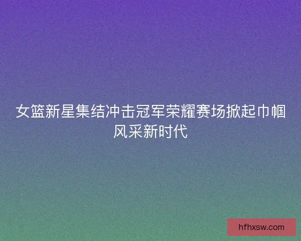 女篮新星集结冲击冠军荣耀赛场掀起巾帼风采新时代 女篮新星集结冲击冠军荣耀赛场掀起巾帼风采新时代